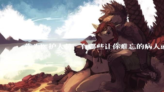 作为医护人员，有哪些让你难忘的病人或病例？