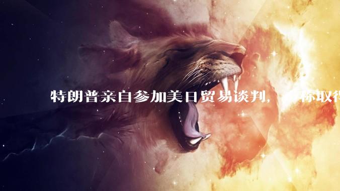 特朗普亲自参加美日贸易谈判，声称取得「重大进展」，双方预计会达成哪些方面的合作？